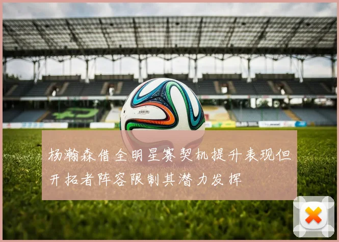 杨瀚森借全明星赛契机提升表现但开拓者阵容限制其潜力发挥