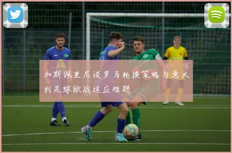 加斯佩里尼谈罗马轮换策略与意大利足球欧战适应难题