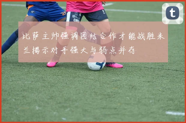 比萨主帅强调团结合作才能战胜米兰揭示对手强大与弱点并存
