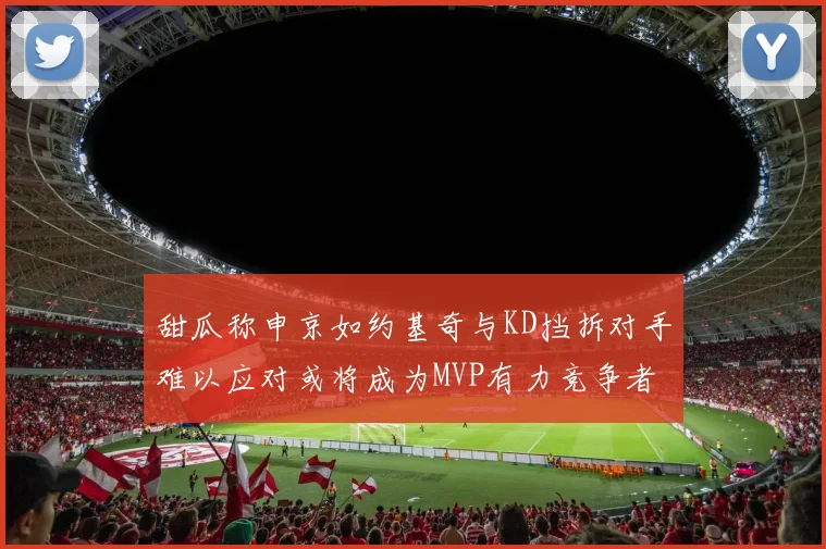 甜瓜称申京如约基奇与KD挡拆对手难以应对或将成为MVP有力竞争者