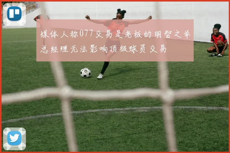 媒体人称077交易是老板的明智之举总经理无法影响顶级球员交易