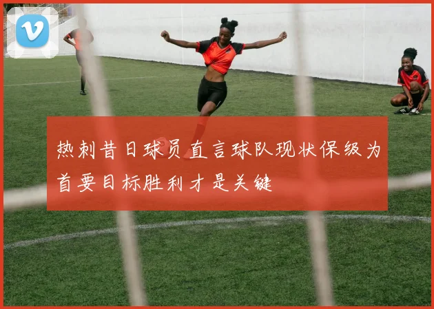 热刺昔日球员直言球队现状保级为首要目标胜利才是关键