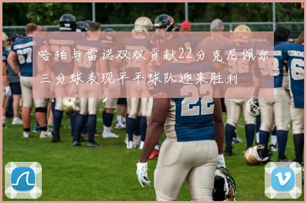 哈珀与雷诺双双贡献22分克尼佩尔三分球表现平平球队迎来胜利