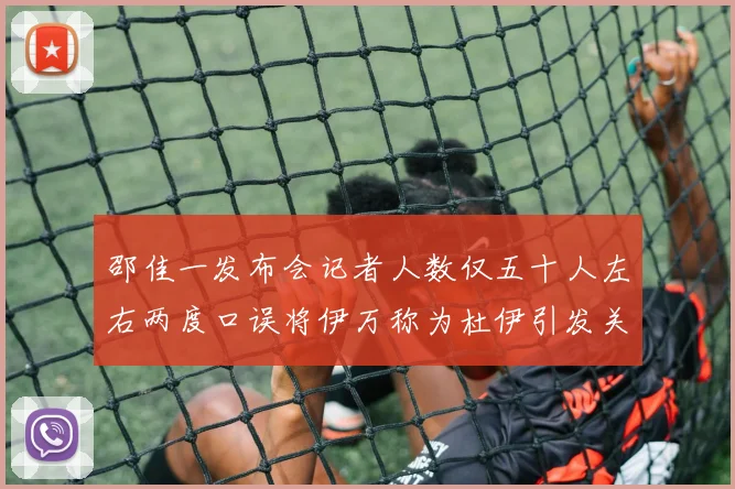 邵佳一发布会记者人数仅五十人左右两度口误将伊万称为杜伊引发关注