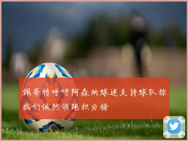佩蒂特呼吁阿森纳球迷支持球队称我们依然领跑积分榜