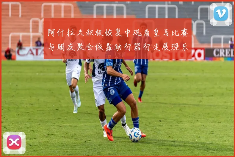 阿什拉夫积极恢复中观看皇马比赛与朋友聚会依靠助行器行走展现乐观态度