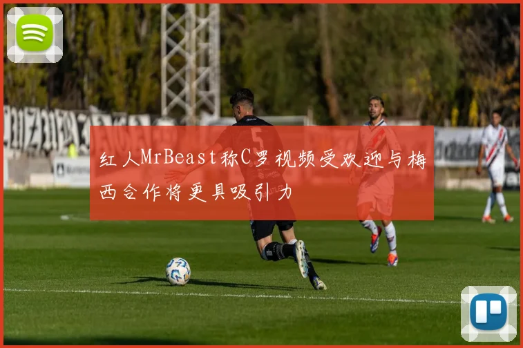 红人MrBeast称C罗视频受欢迎与梅西合作将更具吸引力