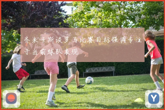 齐米卡斯谈罗马比赛目标强调专注于当前球队表现