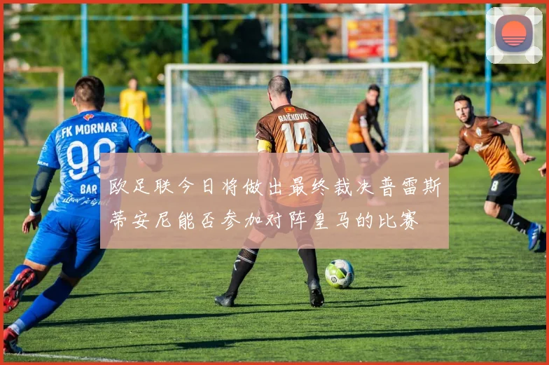 欧足联今日将做出最终裁决普雷斯蒂安尼能否参加对阵皇马的比赛