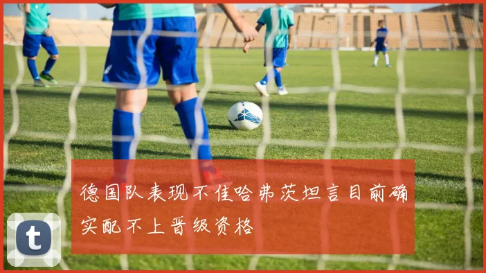 德国队表现不佳哈弗茨坦言目前确实配不上晋级资格