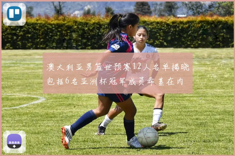 澳大利亚男篮世预赛12人名单揭晓包括6名亚洲杯冠军成员希基在内