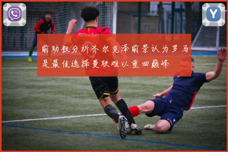 前助教分析齐尔克泽前景认为罗马是最佳选择曼联难以重回巅峰