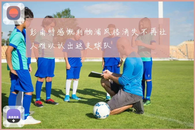 彭南特感慨利物浦风格消失不再让人难以认出这支球队