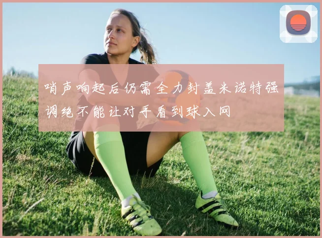 哨声响起后仍需全力封盖米诺特强调绝不能让对手看到球入网