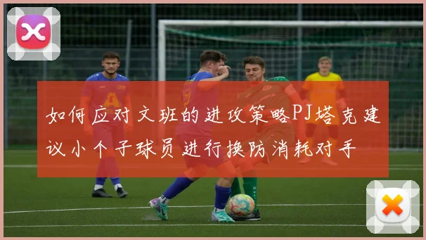 如何应对文班的进攻策略PJ塔克建议小个子球员进行换防消耗对手