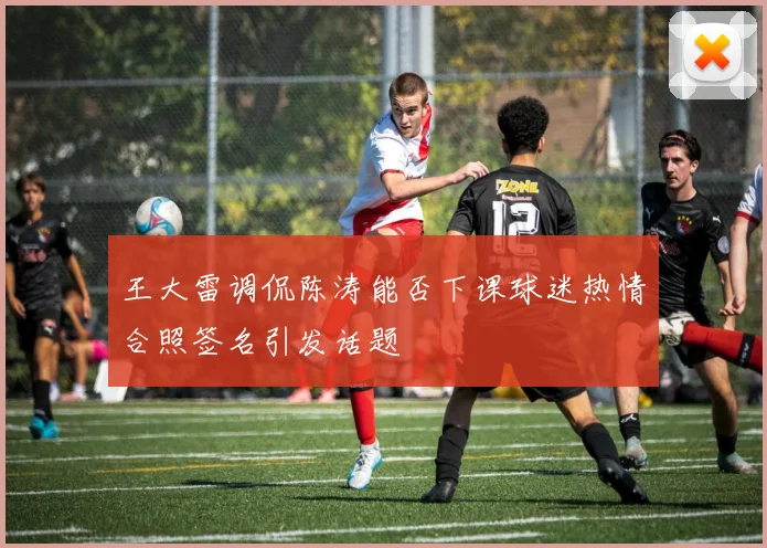 王大雷调侃陈涛能否下课球迷热情合照签名引发话题