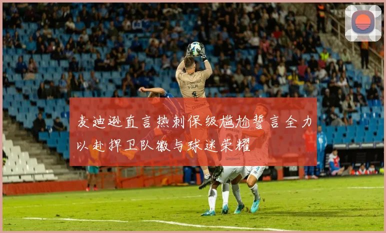 麦迪逊直言热刺保级尴尬誓言全力以赴捍卫队徽与球迷荣耀